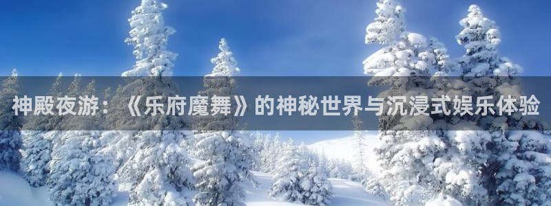 恒行体育凯捷平台主管：神殿夜游：《乐府魔舞》的神秘世界与沉浸式娱乐体验